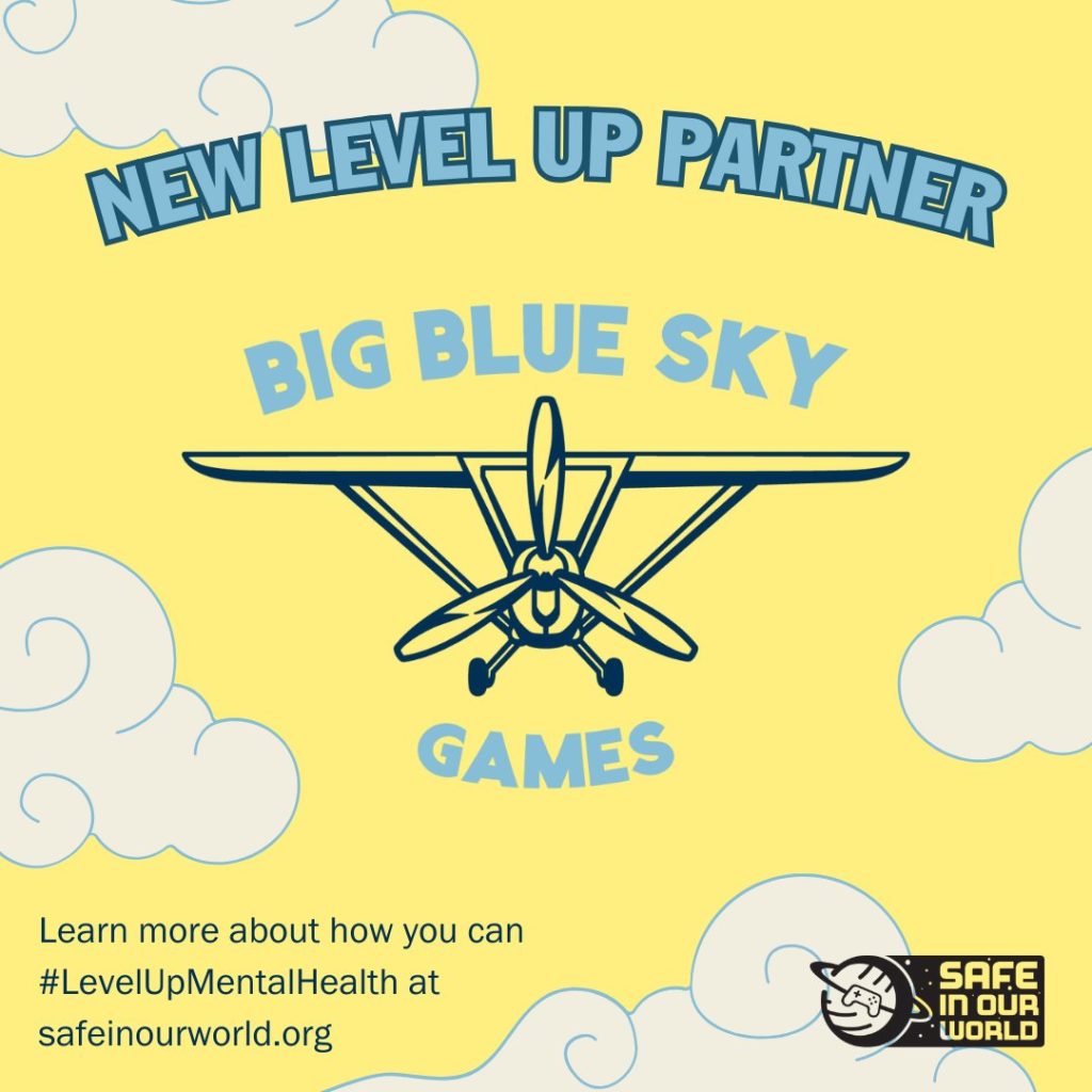A yellow square image with cartoon clouds, and a logo for Big Blue Sky Games. There is an illustrated navy outline of a propellor plane in the logo. Above the logo is text in bold blue 'NEW LEVEL UP PARTNER'.
At the bottom, there is smaller text reading 'Learn more about how you can #LevelUpMentalHealth at safeinourworld.org'

To the bottom right there is a black Safe In Our World logo.